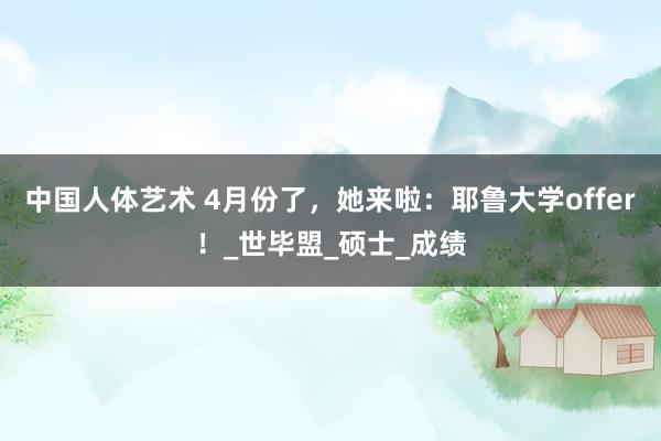 中国人体艺术 4月份了，她来啦：耶鲁大学offer！_世毕盟_硕士_成绩