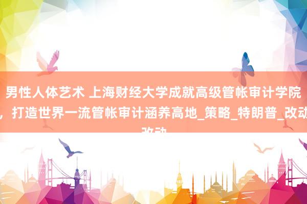 男性人体艺术 上海财经大学成就高级管帐审计学院，打造世界一流管帐审计涵养高地_策略_特朗普_改动