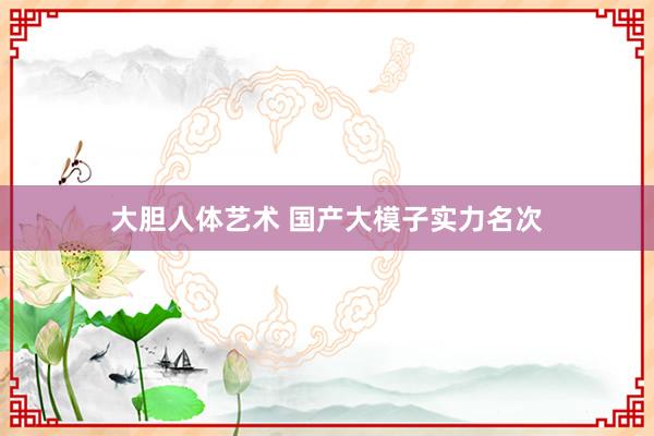 大胆人体艺术 国产大模子实力名次
