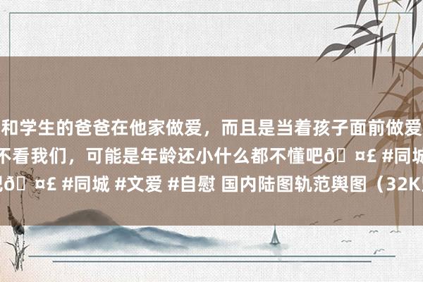 和学生的爸爸在他家做爱，而且是当着孩子面前做爱，太刺激了，孩子完全不看我们，可能是年龄还小什么都不懂吧🤣 #同城 #文爱 #自慰 国内陆图轨范舆图（32K竖版2019）