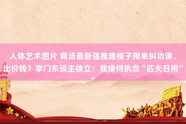 人体艺术图片 商汤最新强推理模子用来纠功课、比价钱？掌门东谈主徐立：我缘何执念“匹夫日用”