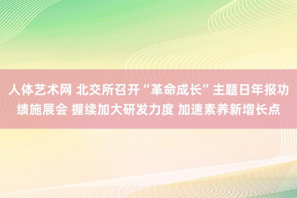 人体艺术网 北交所召开“革命成长”主题日年报功绩施展会 握续加大研发力度 加速素养新增长点