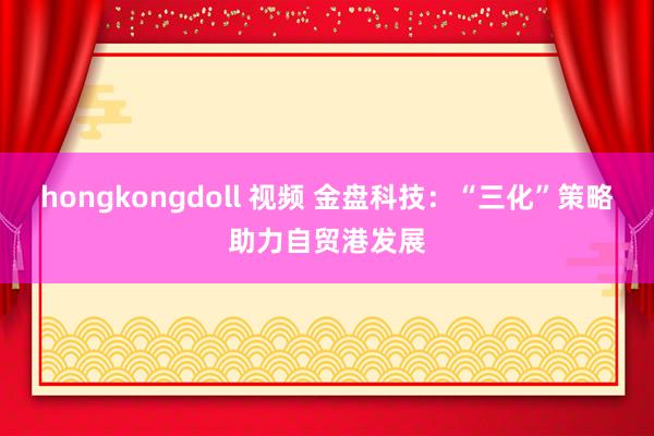 hongkongdoll 视频 金盘科技：“三化”策略助力自贸港发展