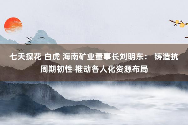 七天探花 白虎 海南矿业董事长刘明东： 铸造抗周期韧性 推动各人化资源布局
