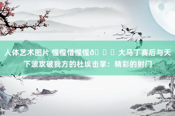 人体艺术图片 惺惺惜惺惺👍大马丁赛后与天下波攻破我方的杜埃击掌：精彩的射门