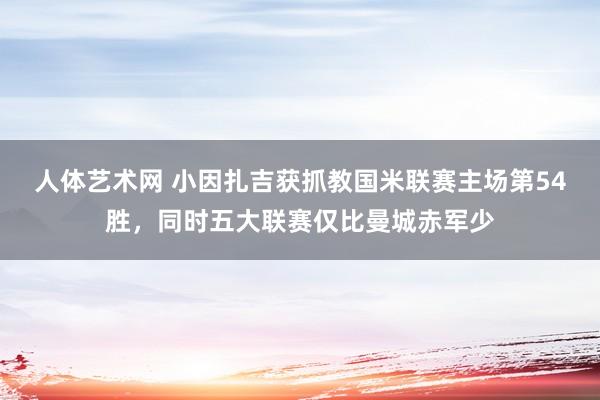 人体艺术网 小因扎吉获抓教国米联赛主场第54胜，同时五大联赛仅比曼城赤军少