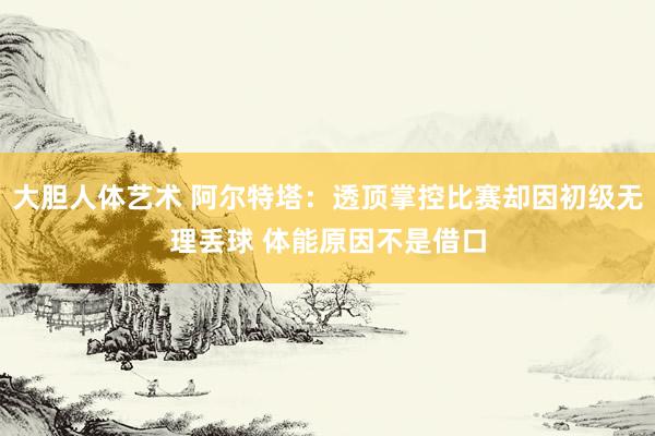 大胆人体艺术 阿尔特塔：透顶掌控比赛却因初级无理丢球 体能原因不是借口