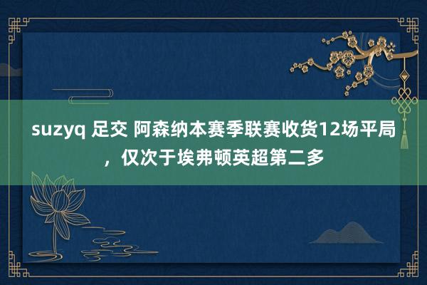 suzyq 足交 阿森纳本赛季联赛收货12场平局，仅次于埃弗顿英超第二多