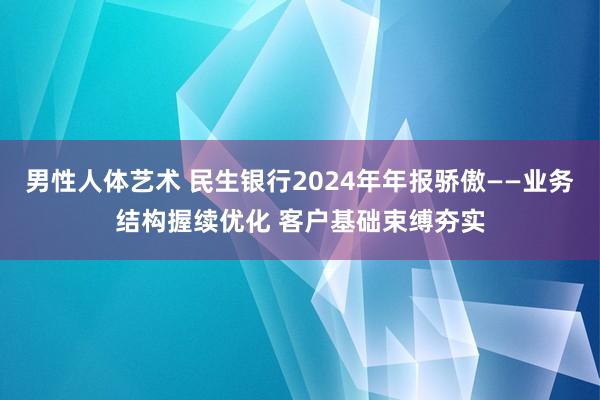男性人体艺术 民生银行2024年年报骄傲——业务结构握续优化 客户基础束缚夯实