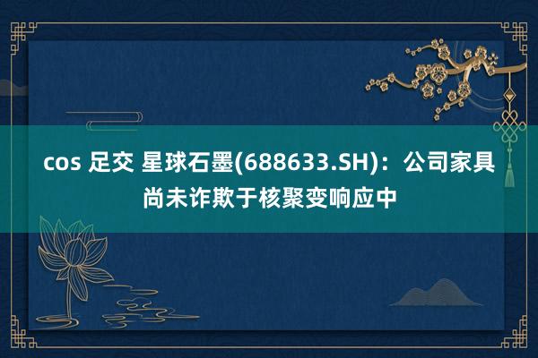 cos 足交 星球石墨(688633.SH)：公司家具尚未诈欺于核聚变响应中