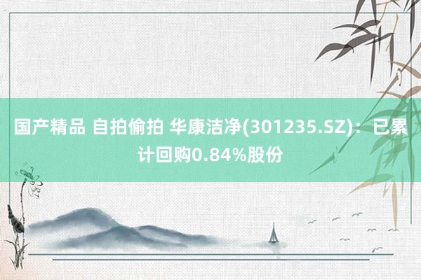 国产精品 自拍偷拍 华康洁净(301235.SZ)：已累计回购0.84%股份
