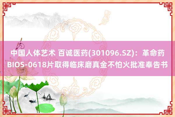 中国人体艺术 百诚医药(301096.SZ)：革命药BIOS-0618片取得临床磨真金不怕火批准奉告书