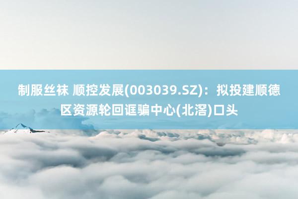 制服丝袜 顺控发展(003039.SZ)：拟投建顺德区资源轮回诓骗中心(北滘)口头