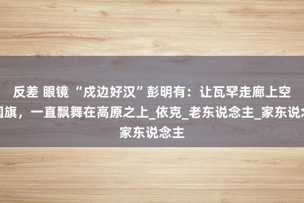 反差 眼镜 “戍边好汉”彭明有：让瓦罕走廊上空的国旗，一直飘舞在高原之上_依克_老东说念主_家东说念主