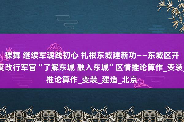 裸舞 继续军魂践初心 扎根东城建新功——东城区开展2024年度改行军官“了解东城 融入东城”区情推论算作_变装_建造_北京