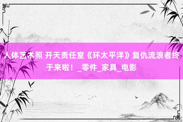 人体艺术照 开天责任室《环太平洋》复仇流浪者终于来啦！_零件_家具_电影