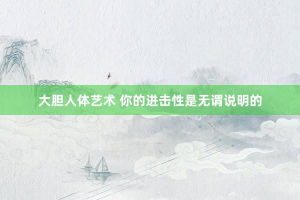 大胆人体艺术 你的进击性是无谓说明的