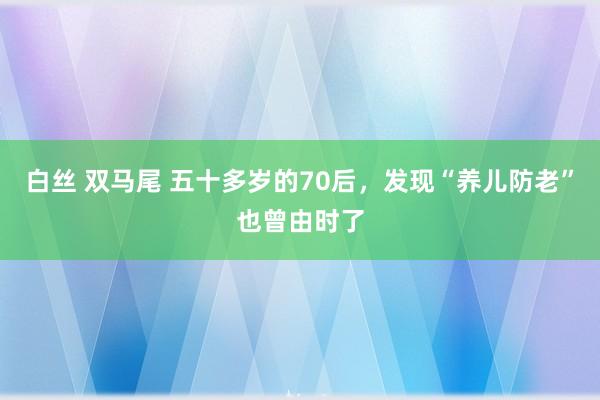 白丝 双马尾 五十多岁的70后，发现“养儿防老”也曾由时了