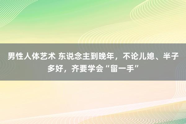 男性人体艺术 东说念主到晚年，不论儿媳、半子多好，齐要学会“留一手”