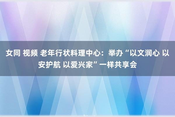 女同 视频 老年行状料理中心：举办“以文润心 以安护航 以爱兴家”一样共享会