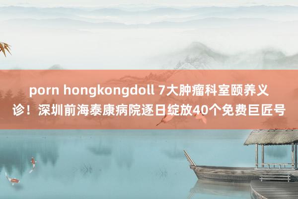porn hongkongdoll 7大肿瘤科室颐养义诊！深圳前海泰康病院逐日绽放40个免费巨匠号