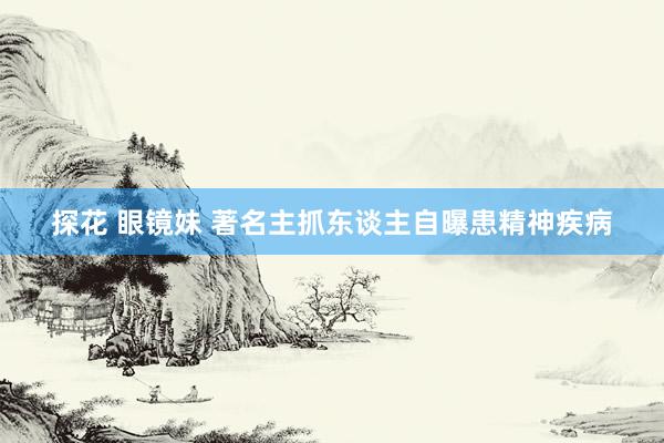 探花 眼镜妹 著名主抓东谈主自曝患精神疾病