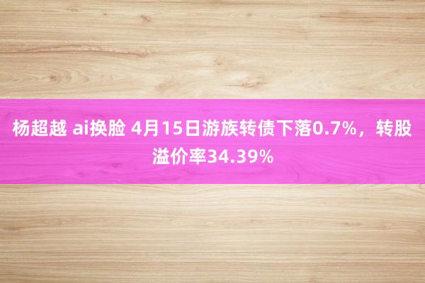 杨超越 ai换脸 4月15日游族转债下落0.7%，转股溢价率34.39%