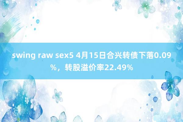 swing raw sex5 4月15日合兴转债下落0.09%，转股溢价率22.49%
