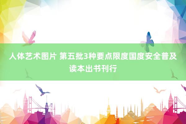 人体艺术图片 第五批3种要点限度国度安全普及读本出书刊行