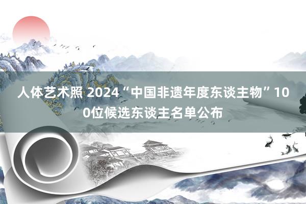 人体艺术照 2024“中国非遗年度东谈主物”100位候选东谈主名单公布