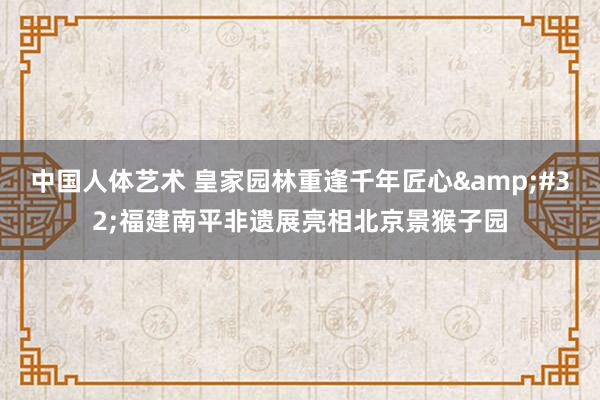 中国人体艺术 皇家园林重逢千年匠心&#32;福建南平非遗展亮相北京景猴子园