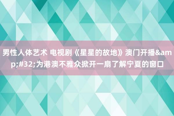 男性人体艺术 电视剧《星星的故地》澳门开播&#32;为港澳不雅众掀开一扇了解宁夏的窗口