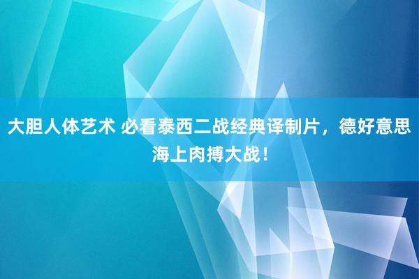 大胆人体艺术 必看泰西二战经典译制片，德好意思海上肉搏大战！