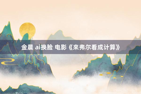 金晨 ai换脸 电影《來弗尔看成计算》