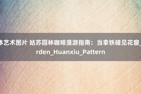 人体艺术图片 姑苏园林咖啡漫游指南：当拿铁碰见花窗_Garden_Huanxiu_Pattern