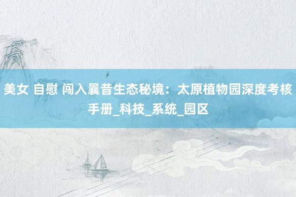 美女 自慰 闯入曩昔生态秘境：太原植物园深度考核手册_科技_系统_园区