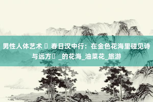 男性人体艺术 ‌春日汉中行：在金色花海里碰见诗与远方‌_的花海_油菜花_旅游