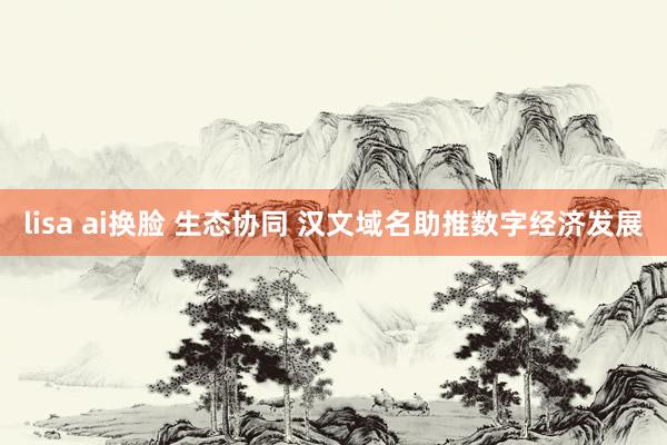 lisa ai换脸 生态协同 汉文域名助推数字经济发展