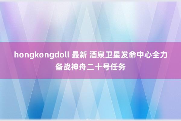hongkongdoll 最新 酒泉卫星发命中心全力备战神舟二十号任务