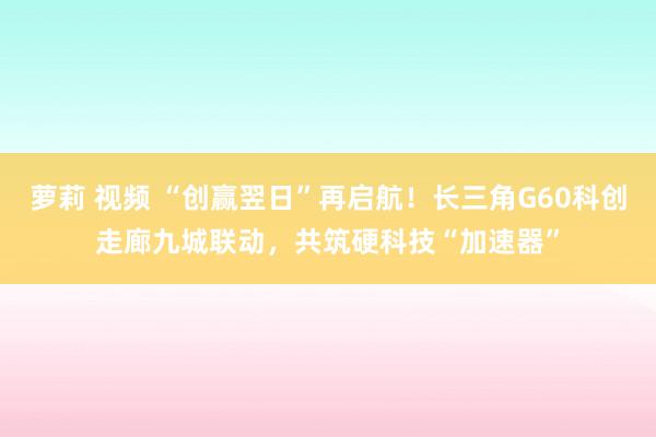 萝莉 视频 “创赢翌日”再启航！长三角G60科创走廊九城联动，共筑硬科技“加速器”
