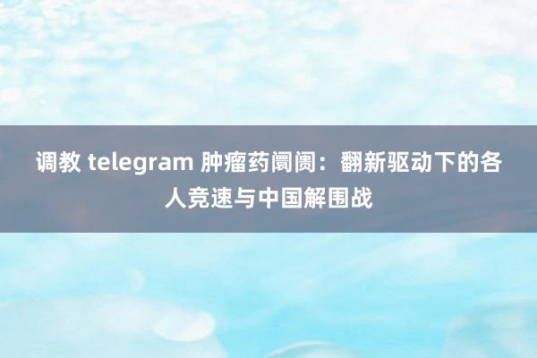 调教 telegram 肿瘤药阛阓：翻新驱动下的各人竞速与中国解围战