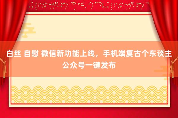 白丝 自慰 微信新功能上线，手机端复古个东谈主公众号一键发布
