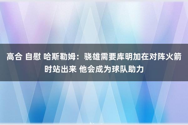 高合 自慰 哈斯勒姆：骁雄需要库明加在对阵火箭时站出来 他会成为球队助力