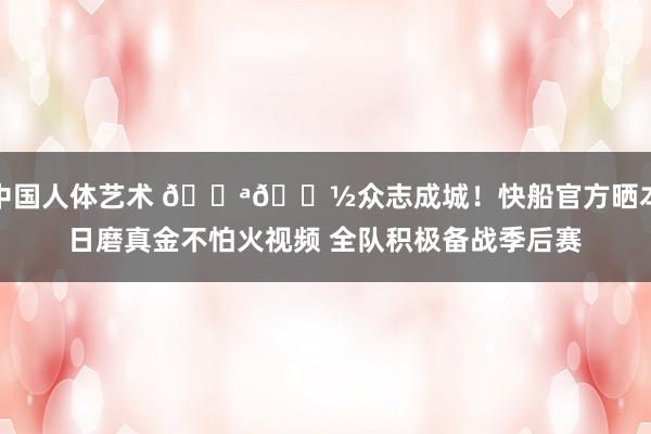 中国人体艺术 💪🏽众志成城！快船官方晒本日磨真金不怕火视频 全队积极备战季后赛
