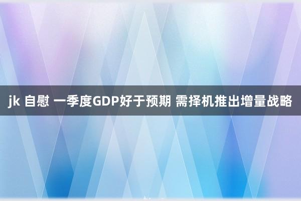 jk 自慰 一季度GDP好于预期 需择机推出增量战略