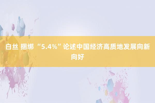 白丝 捆绑 “5.4%”论述中国经济高质地发展向新向好