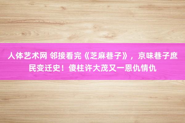 人体艺术网 邻接看完《芝麻巷子》，京味巷子庶民变迁史！傻柱许大茂又一恩仇情仇