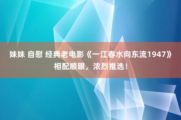 妹妹 自慰 经典老电影《一江春水向东流1947》相配顺眼，浓烈推选！