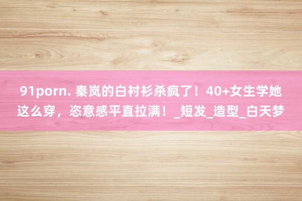 91porn. 秦岚的白衬衫杀疯了！40+女生学她这么穿，恣意感平直拉满！_短发_造型_白天梦