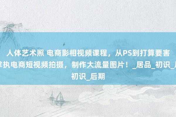 人体艺术照 电商影相视频课程，从PS到打算要害，掌执电商短视频拍摄，制作大流量图片！_居品_初识_后期